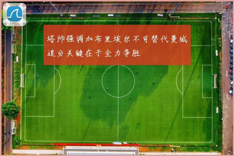 塔帅强调加布里埃尔不可替代曼城追分关键在于全力争胜