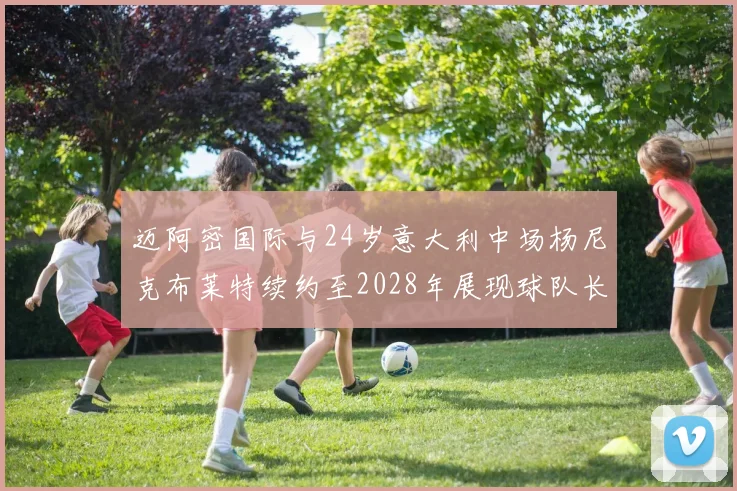 迈阿密国际与24岁意大利中场杨尼克布莱特续约至2028年展现球队长远规划