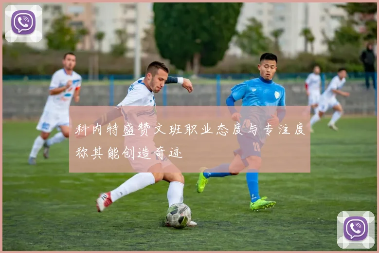 科内特盛赞文班职业态度与专注度称其能创造奇迹