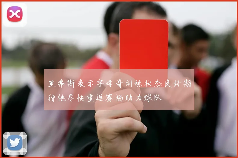 里弗斯表示字母哥训练状态良好期待他尽快重返赛场助力球队