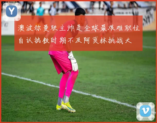 澳波称曼联主帅是全球最艰难职位自认执教时期不及阿莫林挑战大