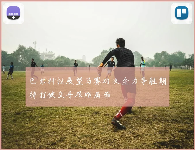 巴尔科拉展望马赛对决全力争胜期待打破交手艰难局面