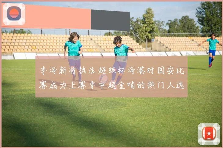 李海新将执法超级杯海港对国安比赛成为上赛季中超金哨的热门人选