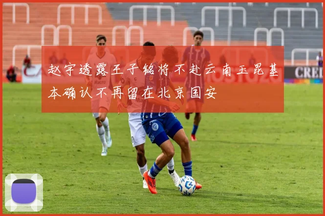 赵宇透露王子铭将不赴云南玉昆基本确认不再留在北京国安