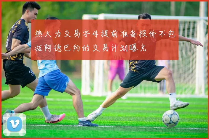热火为交易字母提前准备报价不包括阿德巴约的交易计划曝光