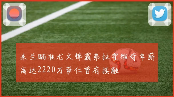 米兰瞄准尤文锋霸弗拉霍维奇年薪高达2220万萨仁曾有接触