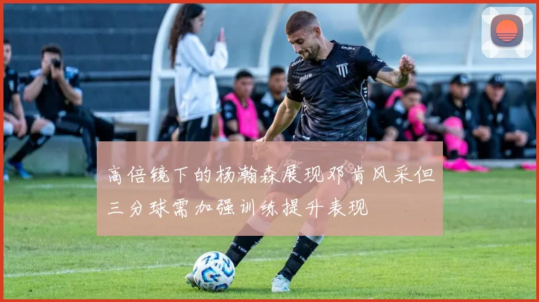 高倍镜下的杨瀚森展现邓肯风采但三分球需加强训练提升表现