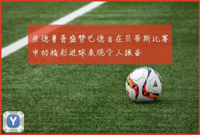 劳德鲁普盛赞巴德吉在贝蒂斯比赛中的精彩进球表现令人振奋