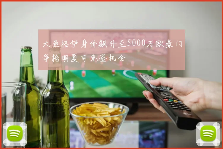 大鱼格伊身价飙升至5000万欧豪门争抢明夏可免签机会