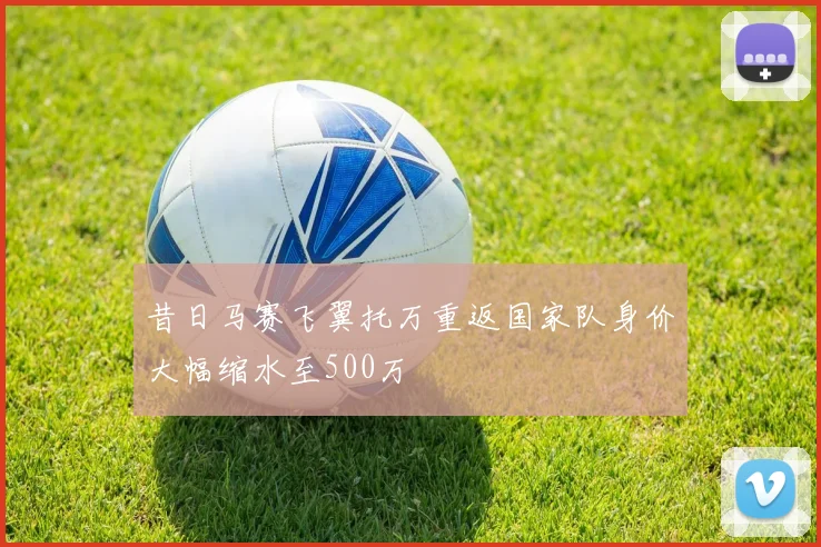 昔日马赛飞翼托万重返国家队身价大幅缩水至500万