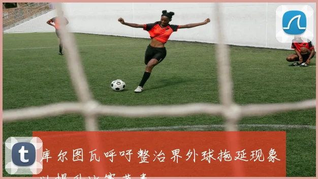 库尔图瓦呼吁整治界外球拖延现象以提升比赛节奏